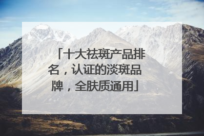 十大祛斑产品排名，认证的淡斑品牌，全肤质通用
