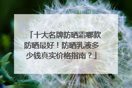 十大名牌防晒霜哪款防晒最好！防晒乳液多少钱真实价格指南？