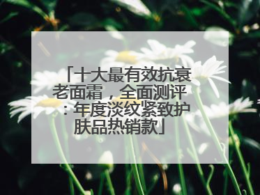 十大最有效抗衰老面霜，全面测评：年度淡纹紧致护肤品热销款
