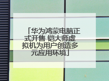 华为鸿蒙电脑正式开售 铠大师虚拟机为用户创造多元应用环境