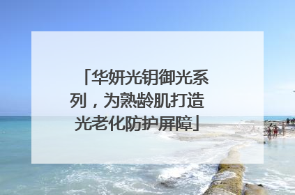 华妍光钥御光系列，为熟龄肌打造光老化防护屏障