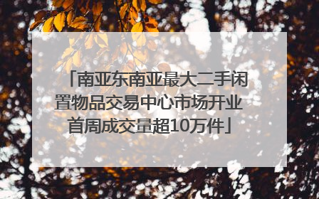 南亚东南亚最大二手闲置物品交易中心市场开业首周成交量超10万件