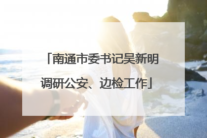 南通市委书记吴新明调研公安、边检工作