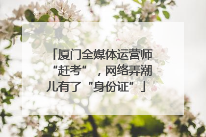 厦门全媒体运营师“赶考”，网络弄潮儿有了“身份证”