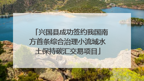兴国县成功签约我国南方首条综合治理小流域水土保持碳汇交易项目