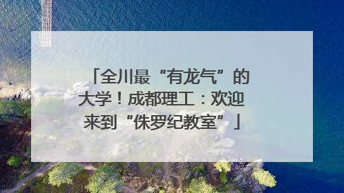 全川最“有龙气”的大学！成都理工：欢迎来到“侏罗纪教室”