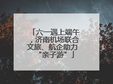 六一遇上端午，济南机场联合文旅、航企助力“亲子游”