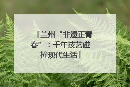 兰州“非遗正青春”：千年技艺碰撞现代生活