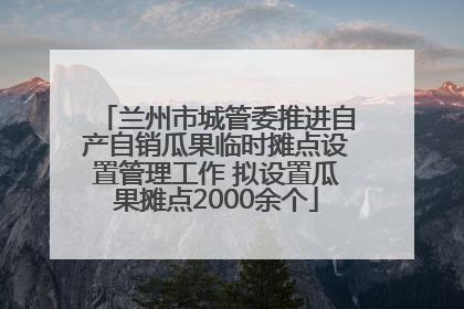 兰州市城管委推进自产自销瓜果临时摊点设置管理工作 拟设置瓜果摊点2000余个