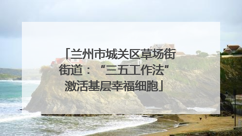 兰州市城关区草场街街道：“三五工作法”激活基层幸福细胞