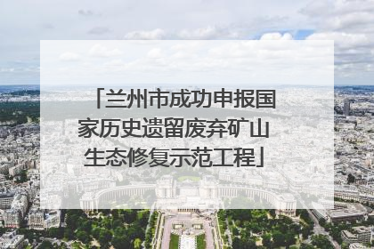 兰州市成功申报国家历史遗留废弃矿山生态修复示范工程