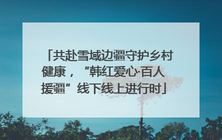 共赴雪域边疆守护乡村健康，“韩红爱心·百人援疆”线下线上进行时