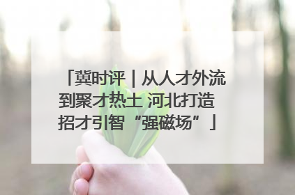 冀时评｜从人才外流到聚才热土 河北打造招才引智“强磁场”