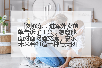 刘强东：进军外卖前就告诉了王兴，想邀他面对面喝酒交流，京东未来会打造一种与美团不同的商业模式