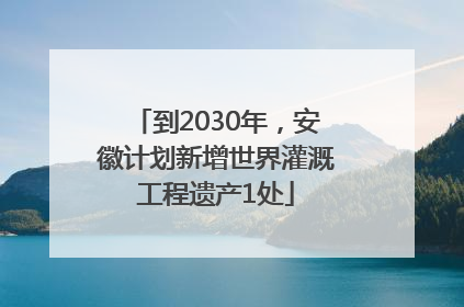到2030年，安徽计划新增世界灌溉工程遗产1处