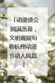 动漫盛会圆满落幕，文明观展勾勒杭州动漫节动人风景