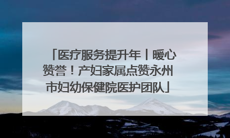 医疗服务提升年丨暖心赞誉！产妇家属点赞永州市妇幼保健院医护团队