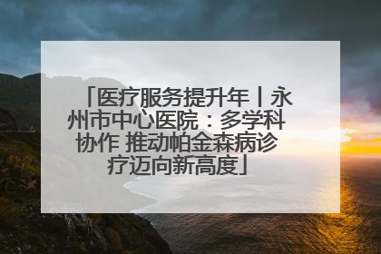 医疗服务提升年丨永州市中心医院：多学科协作 推动帕金森病诊疗迈向新高度