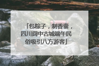 包粽子，制香囊，四川阆中古城端午民俗吸引八方游客