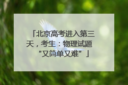 北京高考进入第三天，考生：物理试题“又简单又难”