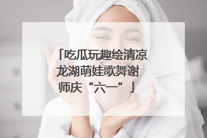 吃瓜玩趣绘清凉 龙湖萌娃歌舞谢师庆“六一”