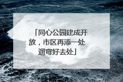 同心公园建成开放，市区再添一处遛弯好去处
