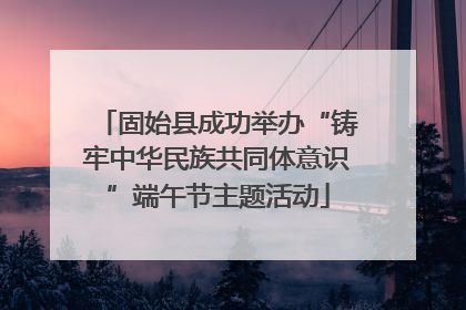 固始县成功举办“铸牢中华民族共同体意识”端午节主题活动