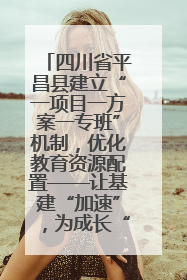 四川省平昌县建立“一项目一方案一专班”机制，优化教育资源配置——让基建“加速”，为成长“铺路”