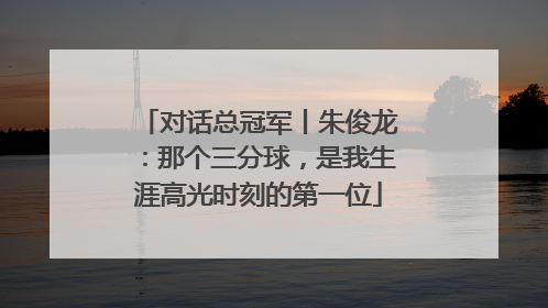 对话总冠军丨朱俊龙：那个三分球，是我生涯高光时刻的第一位