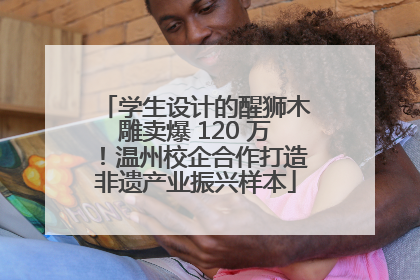 学生设计的醒狮木雕卖爆 120 万！温州校企合作打造非遗产业振兴样本