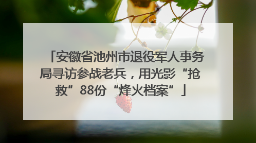 安徽省池州市退役军人事务局寻访参战老兵，用光影“抢救”88份“烽火档案”