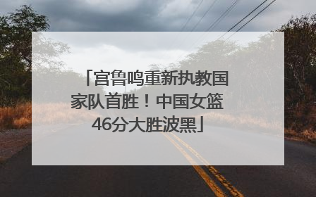 宫鲁鸣重新执教国家队首胜！中国女篮46分大胜波黑