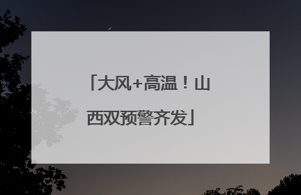 大风+高温！山西双预警齐发