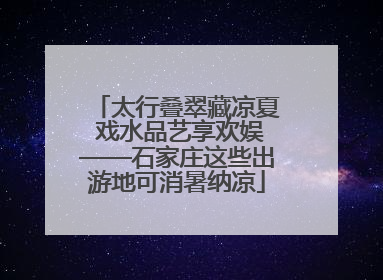 太行叠翠藏凉夏 戏水品艺享欢娱——石家庄这些出游地可消暑纳凉