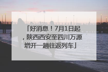 好消息！7月1日起，陕西西安至四川万源增开一趟往返列车