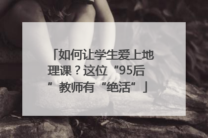 如何让学生爱上地理课？这位“95后”教师有“绝活”