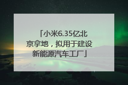 小米6.35亿北京拿地，拟用于建设新能源汽车工厂
