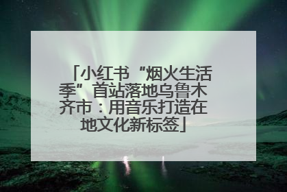 小红书“烟火生活季”首站落地乌鲁木齐市：用音乐打造在地文化新标签
