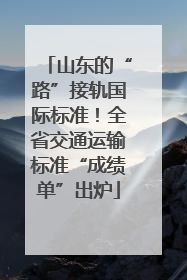 山东的“路”接轨国际标准！全省交通运输标准“成绩单”出炉