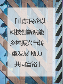 山东民企以科技创新赋能乡村振兴与转型发展 助力共同富裕