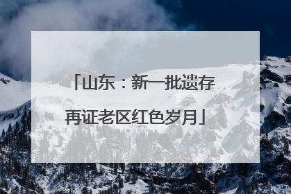 山东：新一批遗存再证老区红色岁月