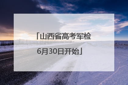 山西省高考军检6月30日开始