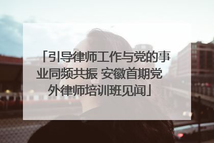 引导律师工作与党的事业同频共振 安徽首期党外律师培训班见闻