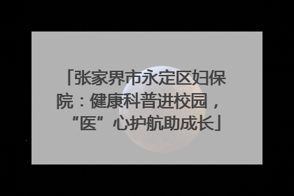 张家界市永定区妇保院：健康科普进校园，“医”心护航助成长