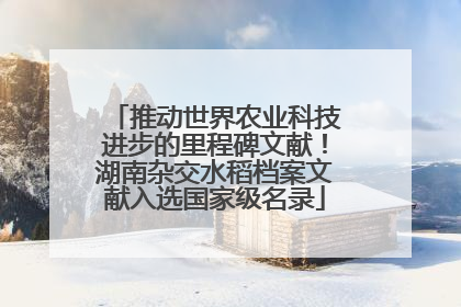 推动世界农业科技进步的里程碑文献！湖南杂交水稻档案文献入选国家级名录