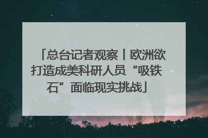 总台记者观察丨欧洲欲打造成美科研人员“吸铁石”面临现实挑战