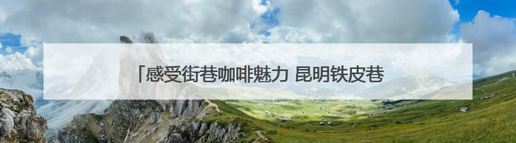 感受街巷咖啡魅力 昆明铁皮巷及巡津片区打造文旅产业新坐标