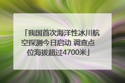 我国首次海洋性冰川航空探测今日启动 调查点位海拔超过4700米