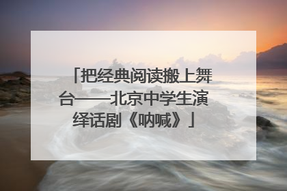 把经典阅读搬上舞台——北京中学生演绎话剧《呐喊》