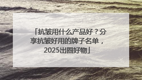 抗皱用什么产品好？分享抗皱好用的牌子名单，2025出圈好物